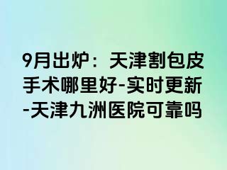 9月出炉：天津割包皮手术哪里好-实时更新-天津九洲医院可靠吗