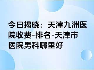 今日揭晓：天津九洲医院收费-排名-天津市医院男科哪里好