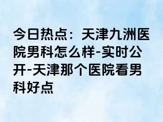 今日热点：天津九洲医院男科怎么样-实时公开-天津那个医院看男科好点