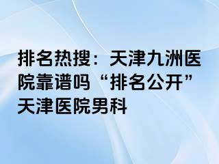 排名热搜：天津九洲医院靠谱吗“排名公开”天津医院男科