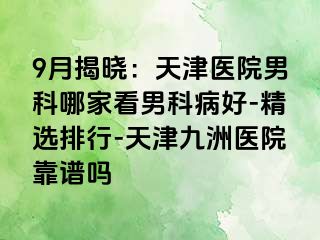 9月揭晓：天津医院男科哪家看男科病好-精选排行-天津九洲医院靠谱吗