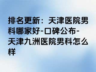 排名更新：天津医院男科哪家好-口碑公布-天津九洲医院男科怎么样