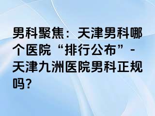 男科聚焦：天津男科哪个医院“排行公布”-天津九洲医院男科正规吗？