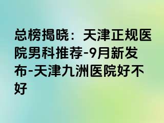 总榜揭晓：天津正规医院男科推荐-9月新发布-天津九洲医院好不好