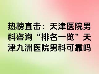 热榜直击：天津医院男科咨询“排名一览”天津九洲医院男科可靠吗