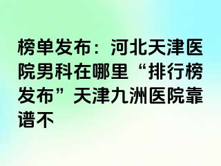 榜单发布：河北天津医院男科在哪里“排行榜发布”天津九洲医院靠谱不