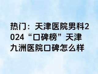 热门：天津医院男科2024“口碑榜”天津九洲医院口碑怎么样