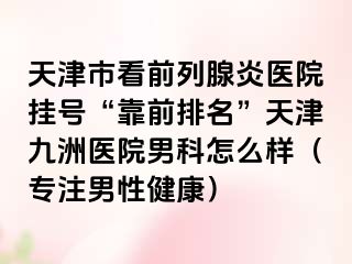 天津市看前列腺炎医院挂号“靠前排名”天津九洲医院男科怎么样（专注男性健康）