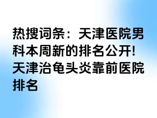 热搜词条：天津医院男科本周新的排名公开!天津治龟头炎靠前医院排名