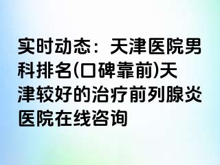 实时动态：天津医院男科排名(口碑靠前)天津较好的治疗前列腺炎医院在线咨询