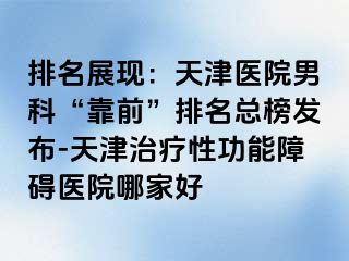 排名展现：天津医院男科“靠前”排名总榜发布-天津治疗性功能障碍医院哪家好