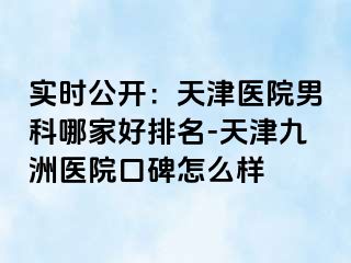 实时公开：天津医院男科哪家好排名-天津九洲医院口碑怎么样