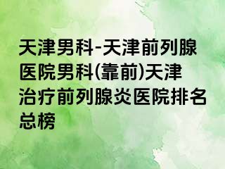 天津男科-天津前列腺医院男科(靠前)天津治疗前列腺炎医院排名总榜