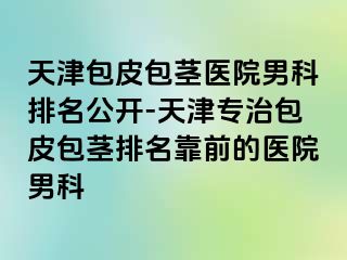 天津包皮包茎医院男科排名公开-天津专治包皮包茎排名靠前的医院男科