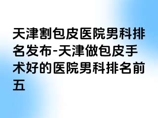 天津割包皮医院男科排名发布-天津做包皮手术好的医院男科排名前五