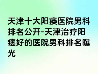 天津十大阳痿医院男科排名公开-天津治疗阳痿好的医院男科排名曝光