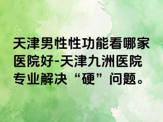 天津男性性功能看哪家医院好-天津九洲医院专业解决“硬”问题。