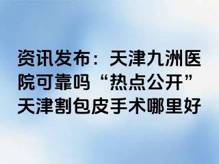 资讯发布：天津九洲医院可靠吗“热点公开”天津割包皮手术哪里好