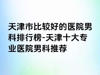 天津市比较好的医院男科排行榜-天津十大专业医院男科推荐