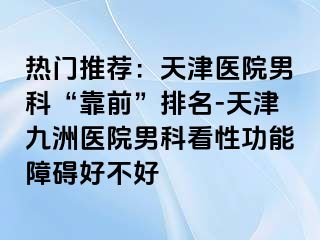 热门推荐：天津医院男科“靠前”排名-天津九洲医院男科看性功能障碍好不好