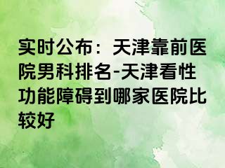 实时公布：天津靠前医院男科排名-天津看性功能障碍到哪家医院比较好