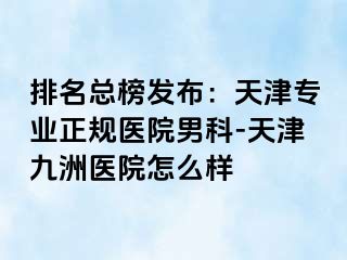 排名总榜发布：天津专业正规医院男科-天津九洲医院怎么样