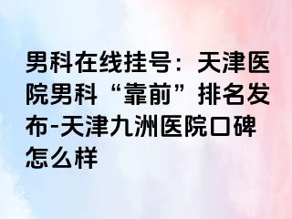 男科在线挂号：天津医院男科“靠前”排名发布-天津九洲医院口碑怎么样