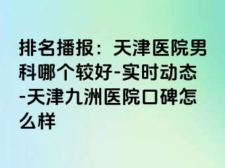 排名播报：天津医院男科哪个较好-实时动态-天津九洲医院口碑怎么样