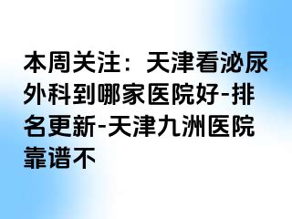 本周关注：天津看泌尿外科到哪家医院好-排名更新-天津九洲医院靠谱不