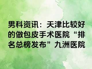 男科资讯：天津比较好的做包皮手术医院“排名总榜发布”九洲医院