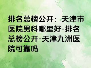 排名总榜公开：天津市医院男科哪里好-排名总榜公开-天津九洲医院可靠吗