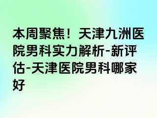 本周聚焦！天津九洲医院男科实力解析-新评估-天津医院男科哪家好