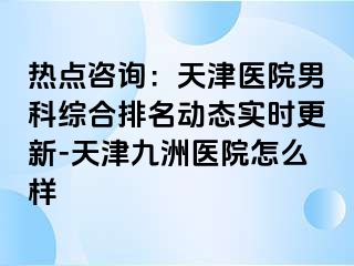 热点咨询：天津医院男科综合排名动态实时更新-天津九洲医院怎么样