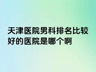 天津医院男科排名比较好的医院是哪个啊