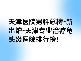 天津医院男科总榜-新出炉-天津专业治疗龟头炎医院排行榜!