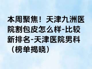 本周聚焦！天津九洲医院割包皮怎么样-比较新排名-天津医院男科（榜单揭晓）