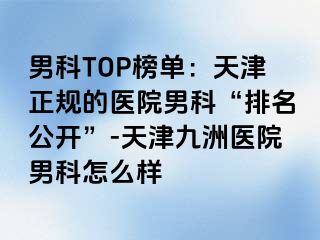 男科TOP榜单：天津正规的医院男科“排名公开”-天津九洲医院男科怎么样