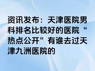 资讯发布：天津医院男科排名比较好的医院“热点公开”有谁去过天津九洲医院的