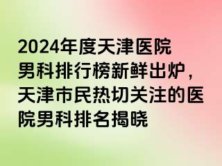 2024年度天津医院男科排行榜新鲜出炉，天津市民热切关注的医院男科排名揭晓