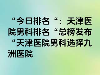 “今日排名“：天津医院男科排名“总榜发布“天津医院男科选择九洲医院