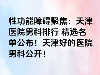 性功能障碍聚焦：天津医院男科排行 精选名单公布！天津好的医院男科公开！