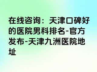 在线咨询：天津口碑好的医院男科排名-官方发布-天津九洲医院地址