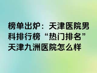 榜单出炉：天津医院男科排行榜“热门排名”天津九洲医院怎么样