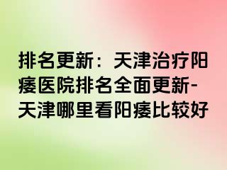 排名更新：天津治疗阳痿医院排名全面更新-天津哪里看阳痿比较好