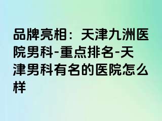 品牌亮相：天津九洲医院男科-重点排名-天津男科有名的医院怎么样