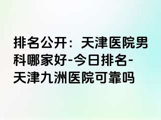 排名公开：天津医院男科哪家好-今日排名-天津九洲医院可靠吗