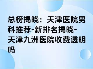 总榜揭晓：天津医院男科推荐-新排名揭晓-天津九洲医院收费透明吗