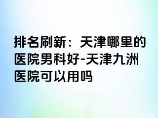 排名刷新：天津哪里的医院男科好-天津九洲医院可以用吗