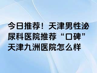 今日推荐！天津男性泌尿科医院推荐“口碑”天津九洲医院怎么样