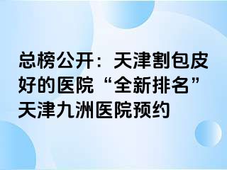 总榜公开：天津割包皮好的医院“全新排名”天津九洲医院预约